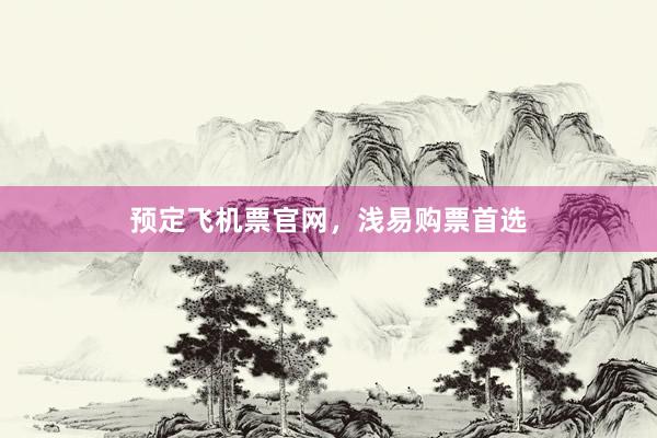 预定飞机票官网，浅易购票首选