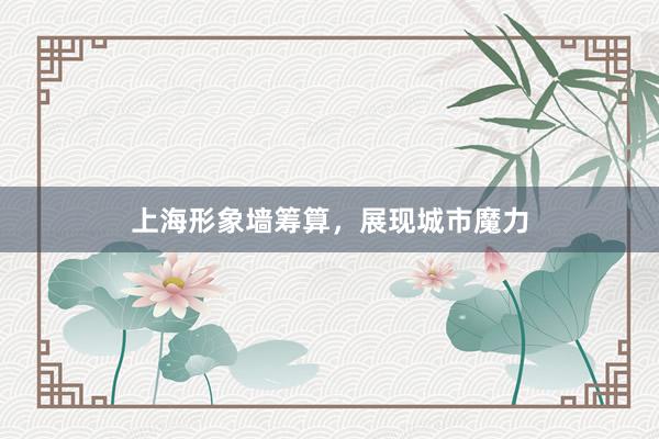 上海形象墙筹算，展现城市魔力
