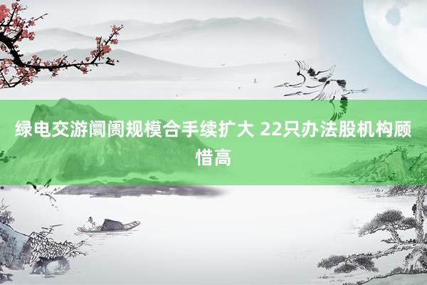 绿电交游阛阓规模合手续扩大 22只办法股机构顾惜高